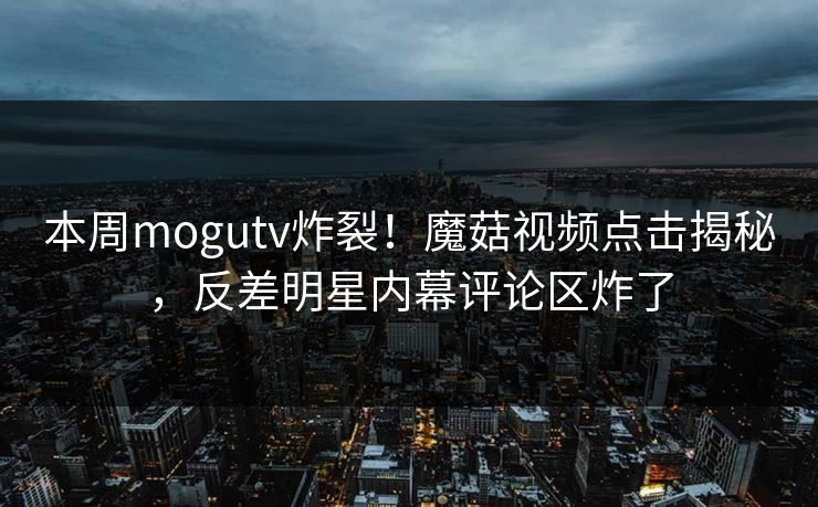 本周mogutv炸裂！魔菇视频点击揭秘，反差明星内幕评论区炸了