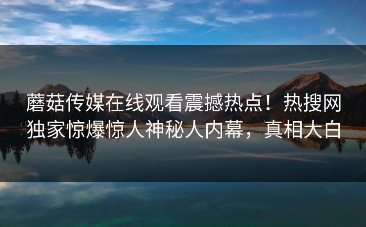 蘑菇传媒在线观看震撼热点！热搜网独家惊爆惊人神秘人内幕，真相大白