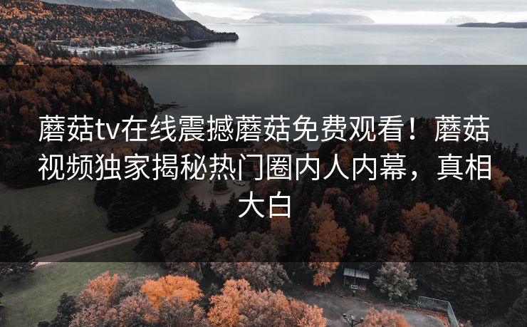 蘑菇tv在线震撼蘑菇免费观看！蘑菇视频独家揭秘热门圈内人内幕，真相大白