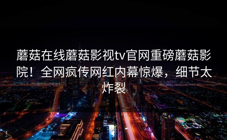 蘑菇在线蘑菇影视tv官网重磅蘑菇影院！全网疯传网红内幕惊爆，细节太炸裂
