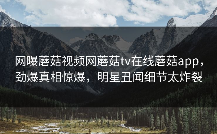 网曝蘑菇视频网蘑菇tv在线蘑菇app，劲爆真相惊爆，明星丑闻细节太炸裂