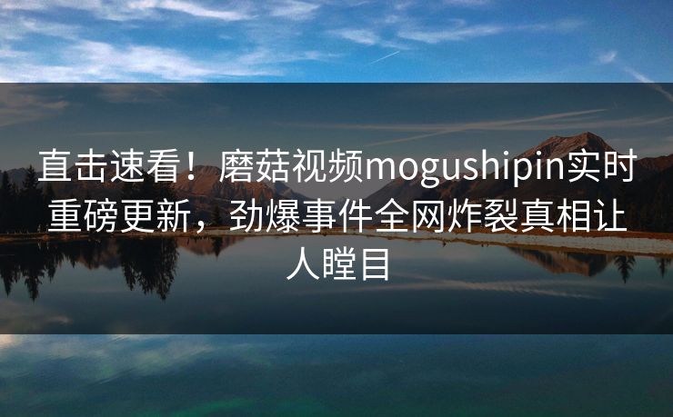 直击速看！磨菇视频mogushipin实时重磅更新，劲爆事件全网炸裂真相让人瞠目