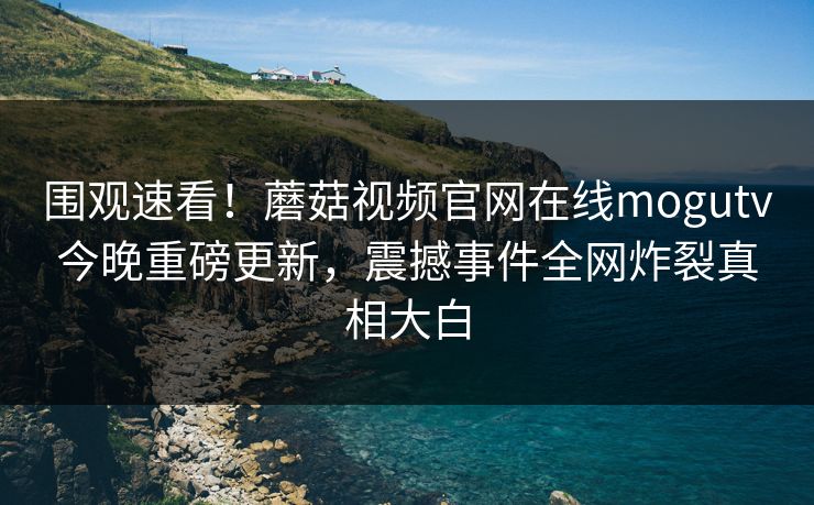 围观速看！蘑菇视频官网在线mogutv今晚重磅更新，震撼事件全网炸裂真相大白