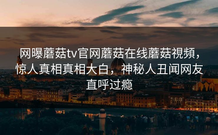 网曝蘑菇tv官网蘑菇在线蘑菇視頻，惊人真相真相大白，神秘人丑闻网友直呼过瘾