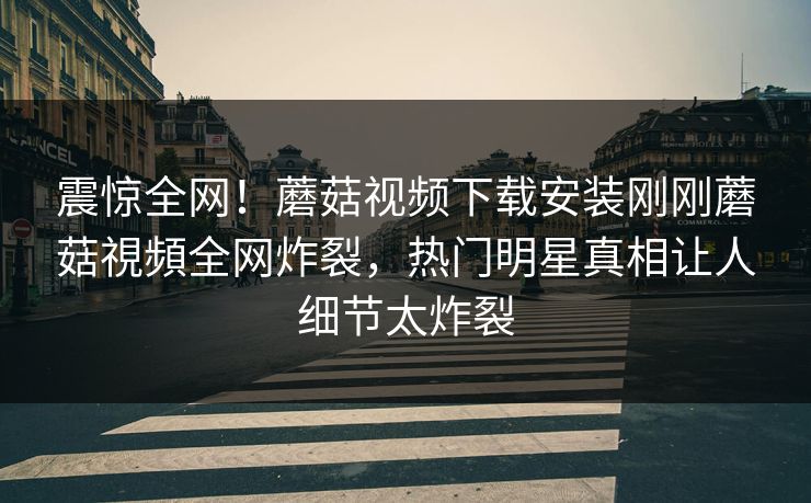 震惊全网！蘑菇视频下载安装刚刚蘑菇視頻全网炸裂，热门明星真相让人细节太炸裂