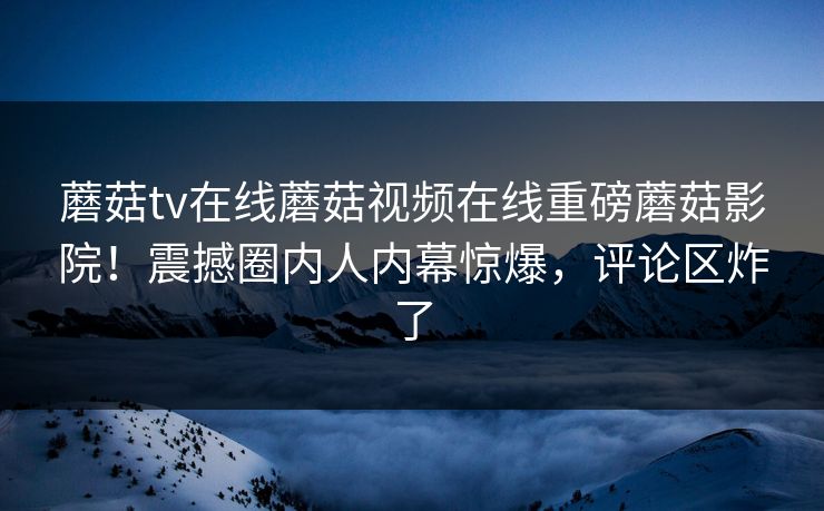 蘑菇tv在线蘑菇视频在线重磅蘑菇影院！震撼圈内人内幕惊爆，评论区炸了