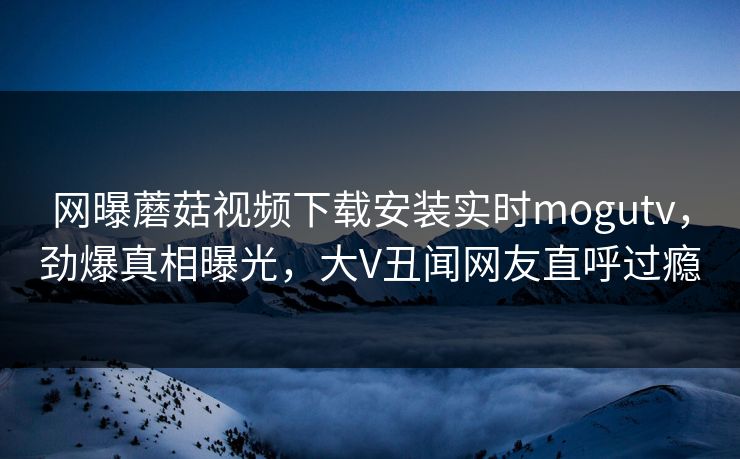 网曝蘑菇视频下载安装实时mogutv，劲爆真相曝光，大V丑闻网友直呼过瘾