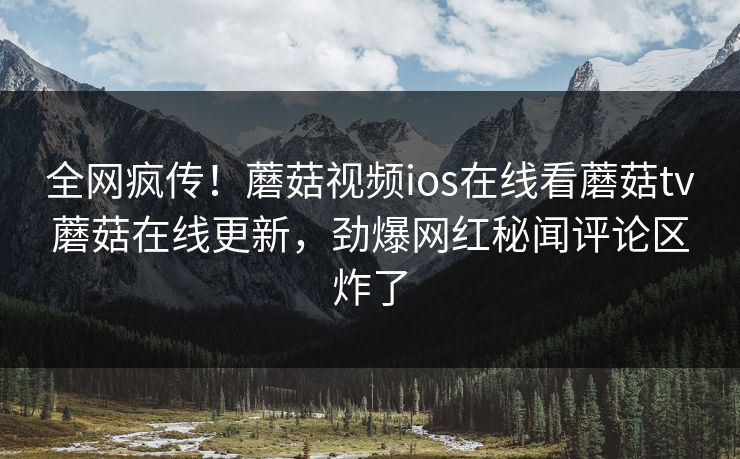 全网疯传！蘑菇视频ios在线看蘑菇tv蘑菇在线更新，劲爆网红秘闻评论区炸了