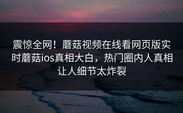 震惊全网！蘑菇视频在线看网页版实时蘑菇ios真相大白，热门圈内人真相让人细节太炸裂