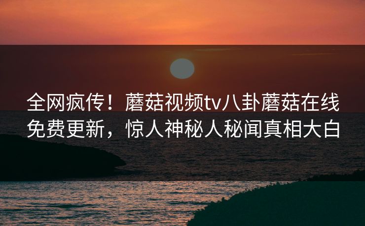 全网疯传！蘑菇视频tv八卦蘑菇在线免费更新，惊人神秘人秘闻真相大白