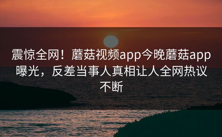 震惊全网！蘑菇视频app今晚蘑菇app曝光，反差当事人真相让人全网热议不断