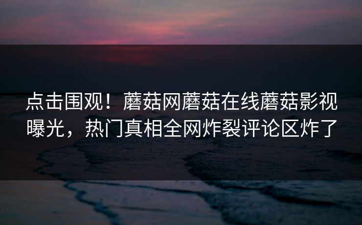 点击围观！蘑菇网蘑菇在线蘑菇影视曝光，热门真相全网炸裂评论区炸了