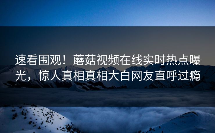 速看围观！蘑菇视频在线实时热点曝光，惊人真相真相大白网友直呼过瘾