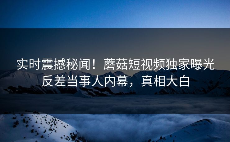 实时震撼秘闻！蘑菇短视频独家曝光反差当事人内幕，真相大白
