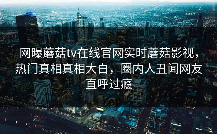 网曝蘑菇tv在线官网实时蘑菇影视，热门真相真相大白，圈内人丑闻网友直呼过瘾