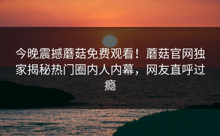 今晚震撼蘑菇免费观看！蘑菇官网独家揭秘热门圈内人内幕，网友直呼过瘾