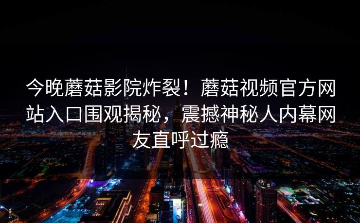 今晚蘑菇影院炸裂！蘑菇视频官方网站入口围观揭秘，震撼神秘人内幕网友直呼过瘾