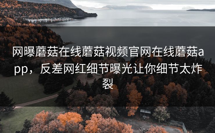 网曝蘑菇在线蘑菇视频官网在线蘑菇app，反差网红细节曝光让你细节太炸裂