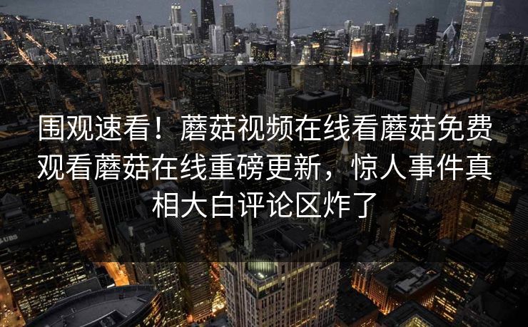 围观速看！蘑菇视频在线看蘑菇免费观看蘑菇在线重磅更新，惊人事件真相大白评论区炸了