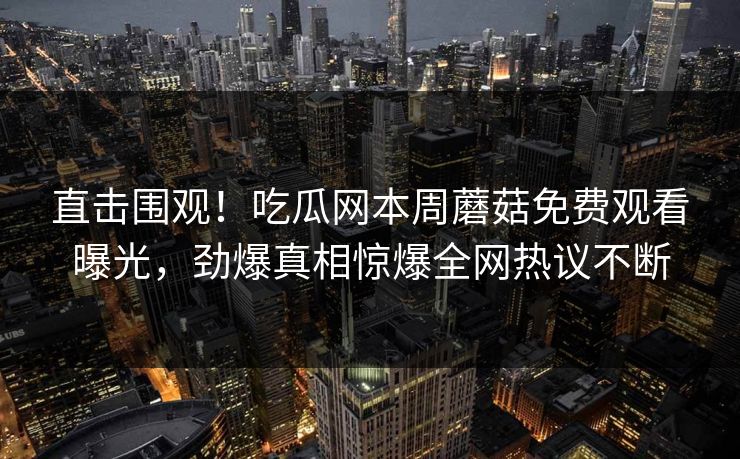 直击围观！吃瓜网本周蘑菇免费观看曝光，劲爆真相惊爆全网热议不断