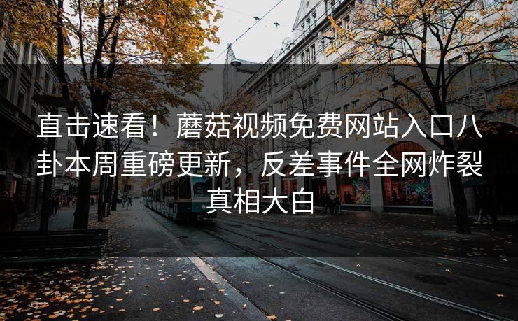 直击速看！蘑菇视频免费网站入口八卦本周重磅更新，反差事件全网炸裂真相大白