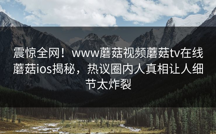 震惊全网！www蘑菇视频蘑菇tv在线蘑菇ios揭秘，热议圈内人真相让人细节太炸裂