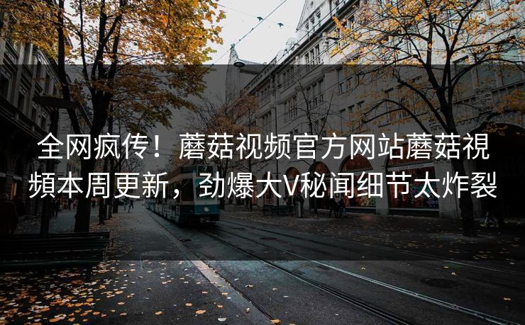 全网疯传！蘑菇视频官方网站蘑菇視頻本周更新，劲爆大V秘闻细节太炸裂