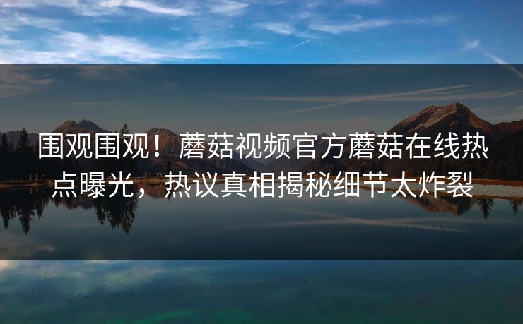 围观围观！蘑菇视频官方蘑菇在线热点曝光，热议真相揭秘细节太炸裂
