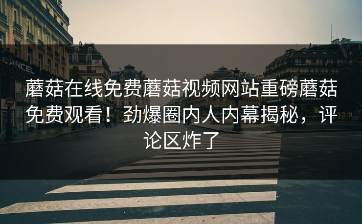 蘑菇在线免费蘑菇视频网站重磅蘑菇免费观看！劲爆圈内人内幕揭秘，评论区炸了
