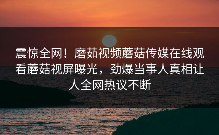 震惊全网！磨茹视频蘑菇传媒在线观看蘑菇视屏曝光，劲爆当事人真相让人全网热议不断