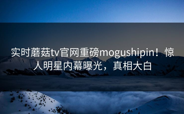 实时蘑菇tv官网重磅mogushipin！惊人明星内幕曝光，真相大白