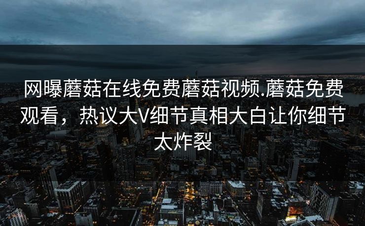 网曝蘑菇在线免费蘑菇视频.蘑菇免费观看，热议大V细节真相大白让你细节太炸裂