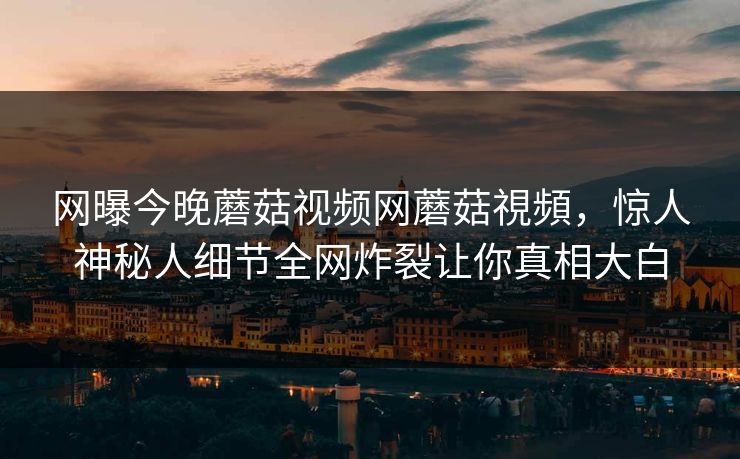 网曝今晚蘑菇视频网蘑菇視頻，惊人神秘人细节全网炸裂让你真相大白