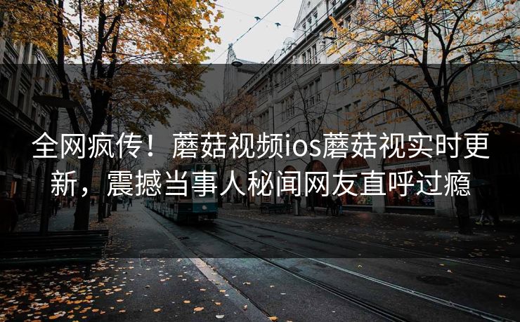 全网疯传！蘑菇视频ios蘑菇视实时更新，震撼当事人秘闻网友直呼过瘾