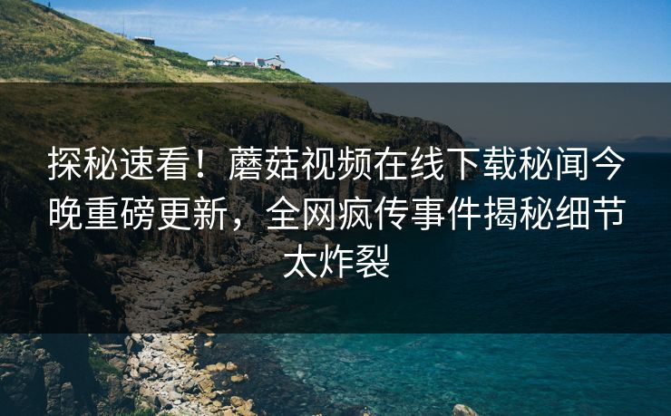 探秘速看！蘑菇视频在线下载秘闻今晚重磅更新，全网疯传事件揭秘细节太炸裂