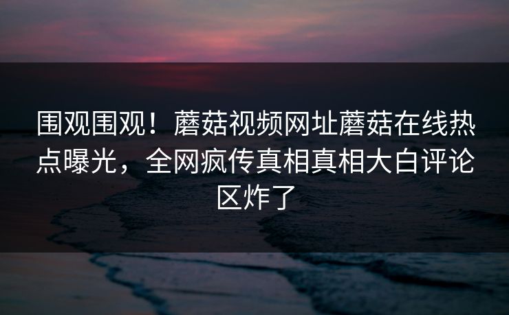 围观围观！蘑菇视频网址蘑菇在线热点曝光，全网疯传真相真相大白评论区炸了