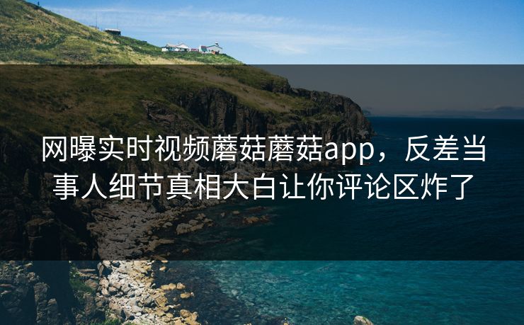 网曝实时视频蘑菇蘑菇app，反差当事人细节真相大白让你评论区炸了