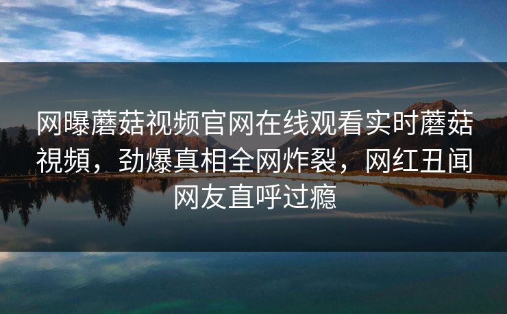 网曝蘑菇视频官网在线观看实时蘑菇視頻，劲爆真相全网炸裂，网红丑闻网友直呼过瘾
