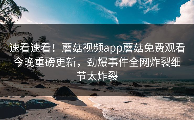 速看速看！蘑菇视频app蘑菇免费观看今晚重磅更新，劲爆事件全网炸裂细节太炸裂
