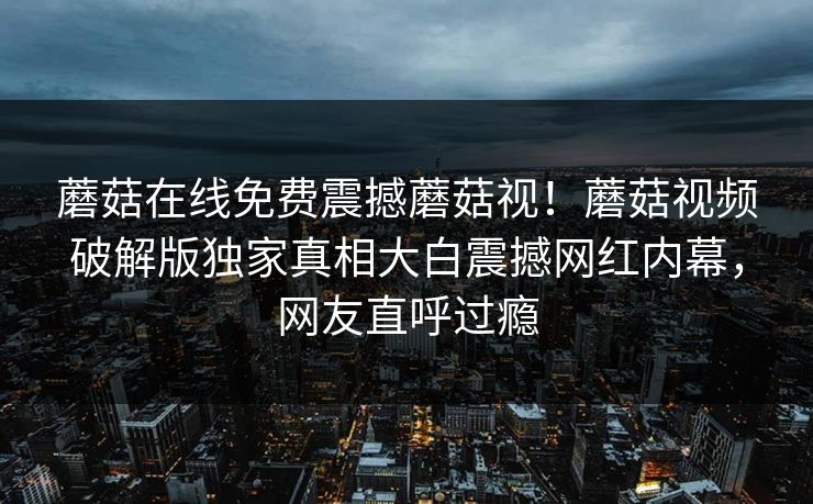 蘑菇在线免费震撼蘑菇视！蘑菇视频破解版独家真相大白震撼网红内幕，网友直呼过瘾