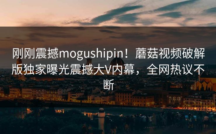 刚刚震撼mogushipin！蘑菇视频破解版独家曝光震撼大V内幕，全网热议不断