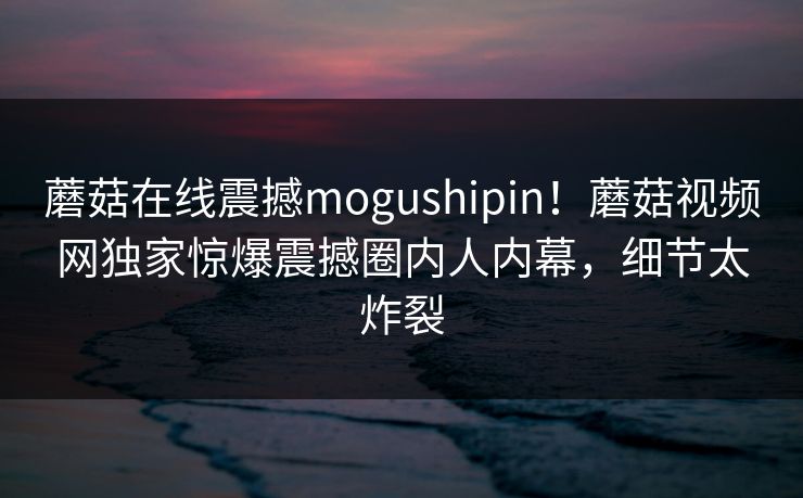 蘑菇在线震撼mogushipin！蘑菇视频网独家惊爆震撼圈内人内幕，细节太炸裂