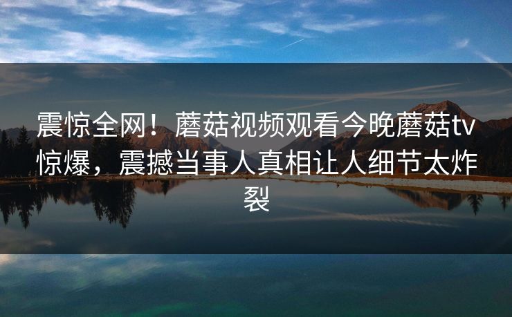 震惊全网！蘑菇视频观看今晚蘑菇tv惊爆，震撼当事人真相让人细节太炸裂