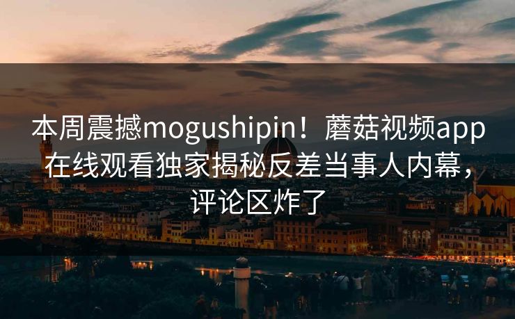 本周震撼mogushipin！蘑菇视频app在线观看独家揭秘反差当事人内幕，评论区炸了