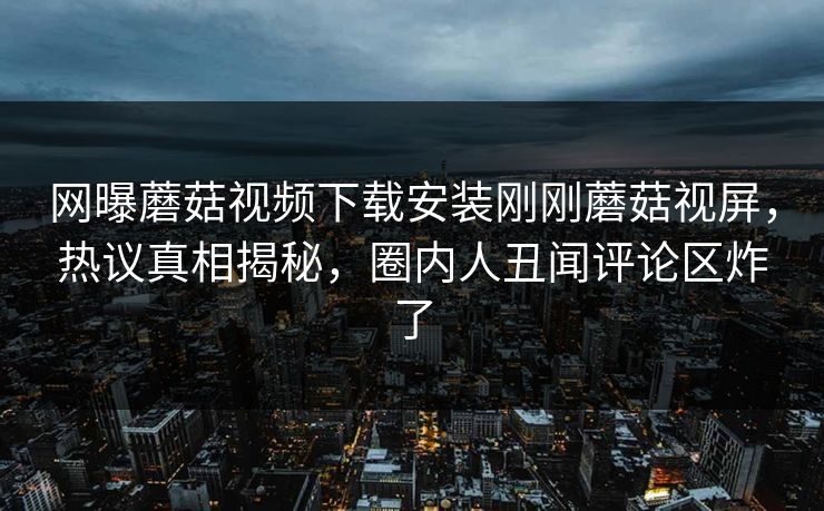 网曝蘑菇视频下载安装刚刚蘑菇视屏，热议真相揭秘，圈内人丑闻评论区炸了