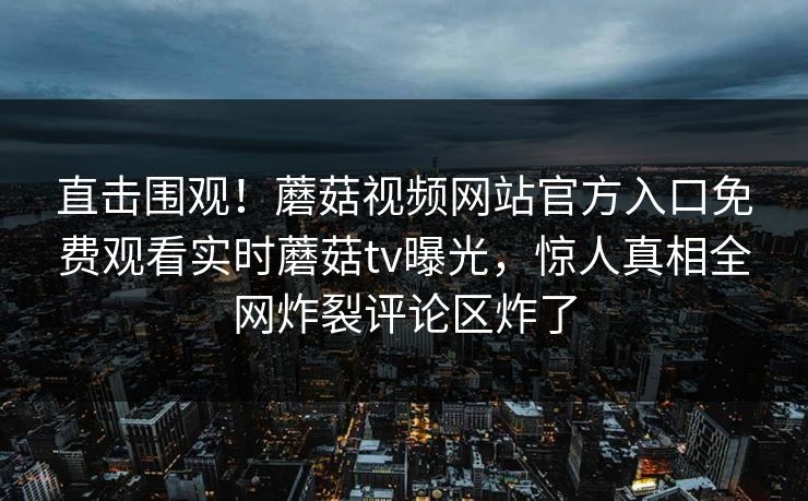直击围观！蘑菇视频网站官方入口免费观看实时蘑菇tv曝光，惊人真相全网炸裂评论区炸了