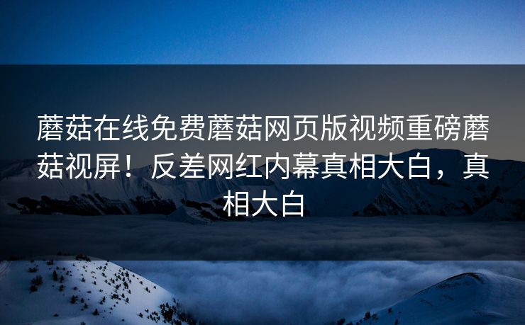 蘑菇在线免费蘑菇网页版视频重磅蘑菇视屏！反差网红内幕真相大白，真相大白