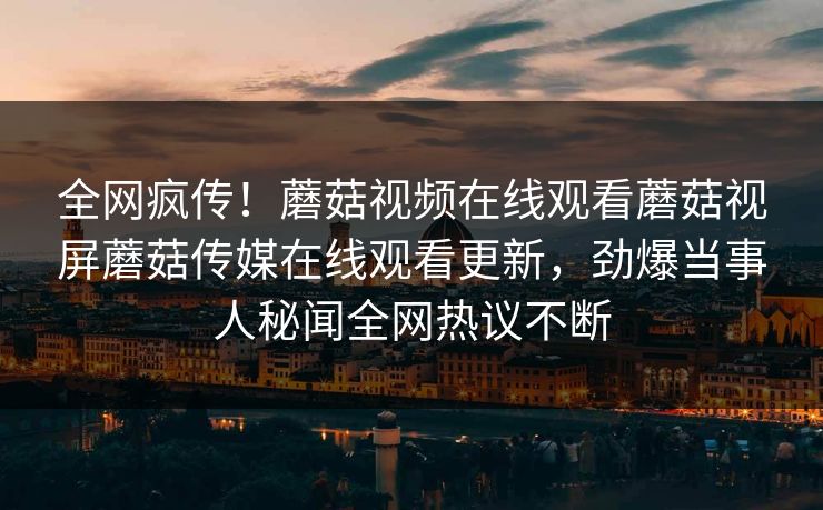 全网疯传！蘑菇视频在线观看蘑菇视屏蘑菇传媒在线观看更新，劲爆当事人秘闻全网热议不断