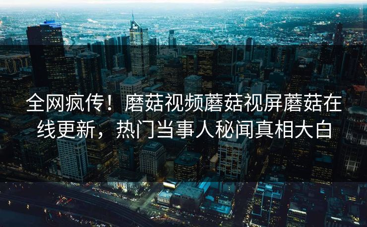 全网疯传！磨菇视频蘑菇视屏蘑菇在线更新，热门当事人秘闻真相大白