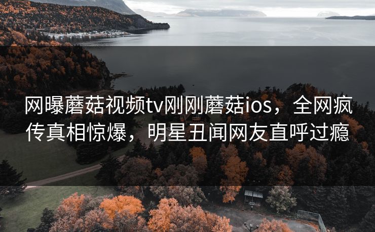 网曝蘑菇视频tv刚刚蘑菇ios，全网疯传真相惊爆，明星丑闻网友直呼过瘾